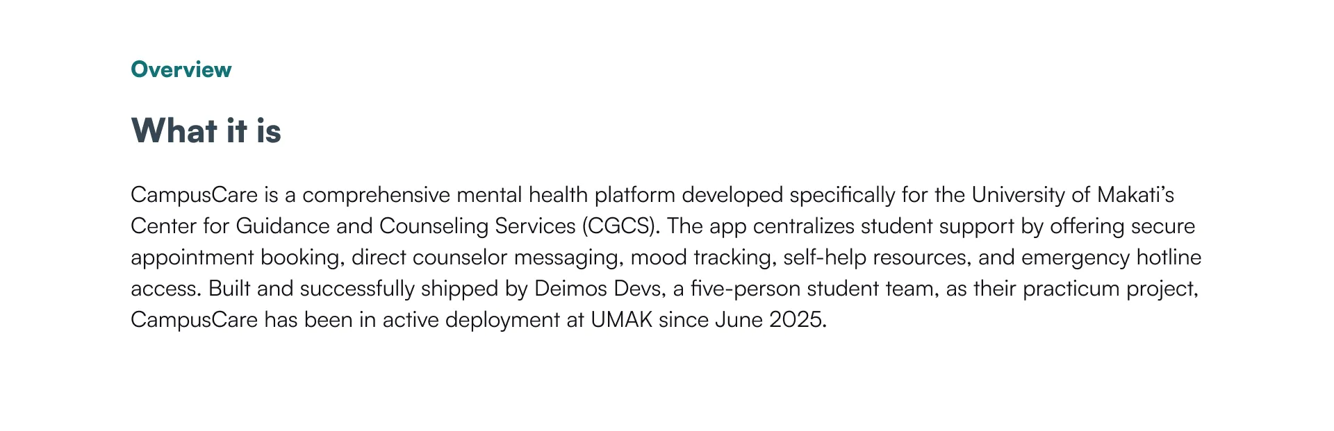 Overview — What it is: CampusCare is a comprehensive mental health platform developed for UMAK's Center for Guidance and Counseling Services (CGCS), covering appointment booking, counselor messaging, mood tracking, self-help resources, and emergency hotline access. Built and shipped by Deimos Devs, a five-person student team, in active deployment since June 2025.